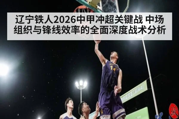 辽宁铁人2026中甲冲超关键战 中场组织与锋线效率的全面深度战术分析